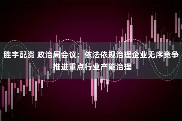 胜宇配资 政治局会议：依法依规治理企业无序竞争 推进重点行业产能治理