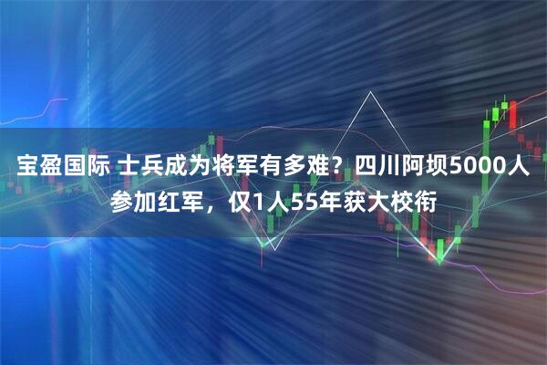 宝盈国际 士兵成为将军有多难？四川阿坝5000人参加红军，仅1人55年获大校衔