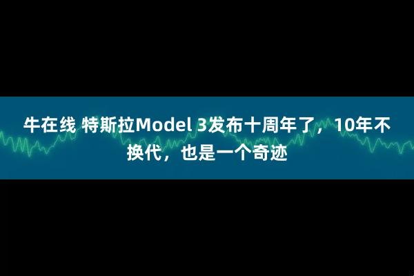 牛在线 特斯拉Model 3发布十周年了，10年不换代，也是一个奇迹