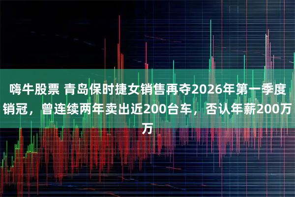 嗨牛股票 青岛保时捷女销售再夺2026年第一季度销冠，曾连续两年卖出近200台车，否认年薪200万