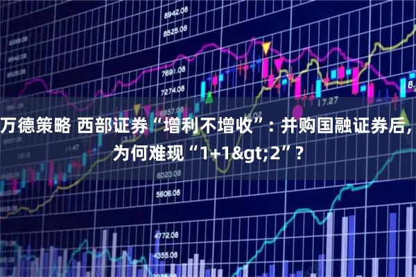 万德策略 西部证券“增利不增收”: 并购国融证券后, 为何难现“1+1>2”?