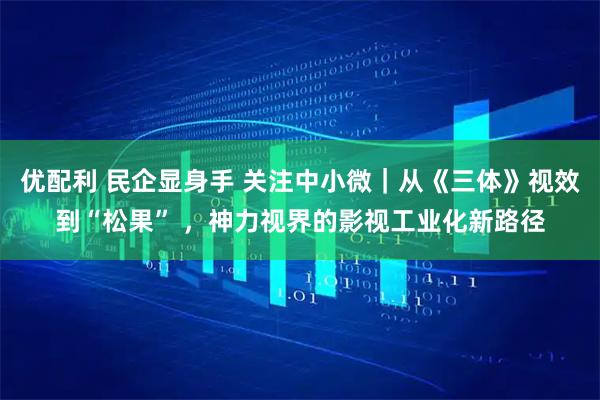 优配利 民企显身手 关注中小微｜从《三体》视效到“松果” ，神力视界的影视工业化新路径