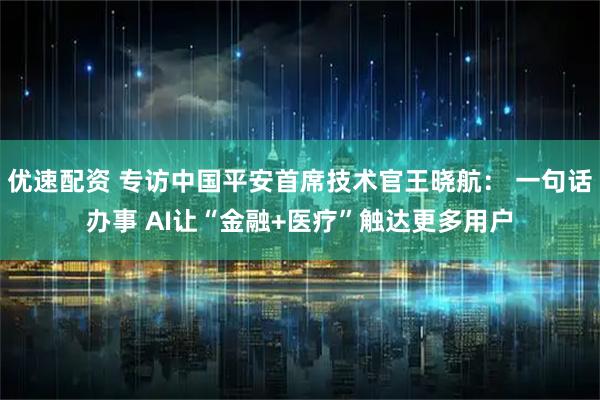 优速配资 专访中国平安首席技术官王晓航： 一句话办事 AI让“金融+医疗”触达更多用户