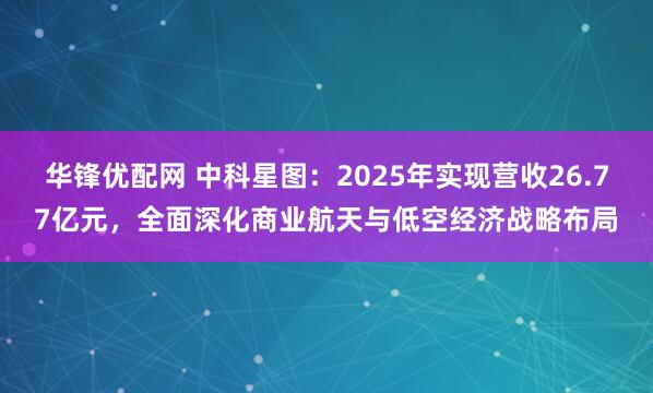 华锋优配网 中科星图：2025年实现营收26.77亿元，全面深化商业航天与低空经济战略布局